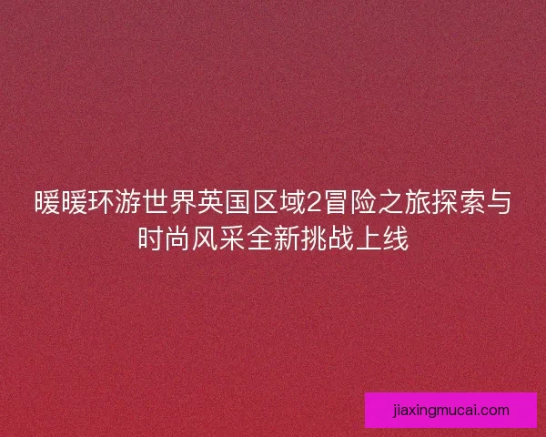 暖暖环游世界英国区域2冒险之旅探索与时尚风采全新挑战上线