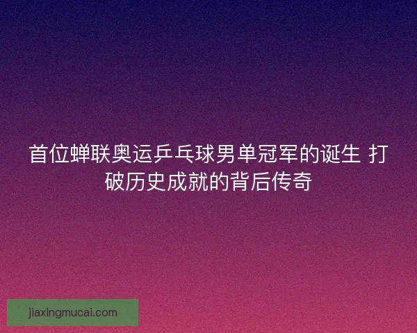 首位蝉联奥运乒乓球男单冠军的诞生 打破历史成就的背后传奇