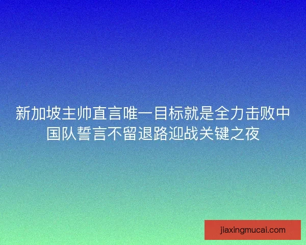 新加坡主帅直言唯一目标就是全力击败中国队誓言不留退路迎战关键之夜