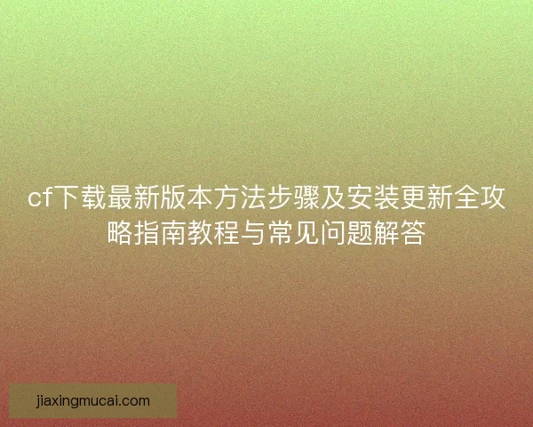 cf下载最新版本方法步骤及安装更新全攻略指南教程与常见问题解答