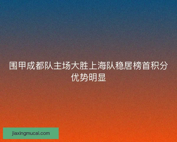 围甲成都队主场大胜上海队稳居榜首积分优势明显