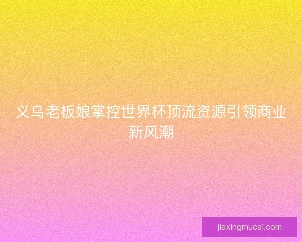 义乌老板娘掌控世界杯顶流资源引领商业新风潮