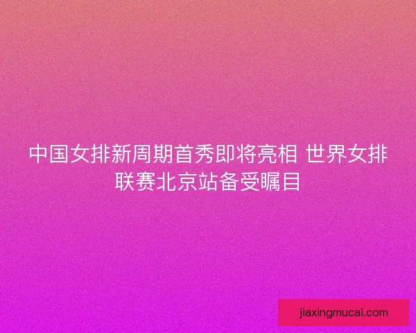中国女排新周期首秀即将亮相 世界女排联赛北京站备受瞩目