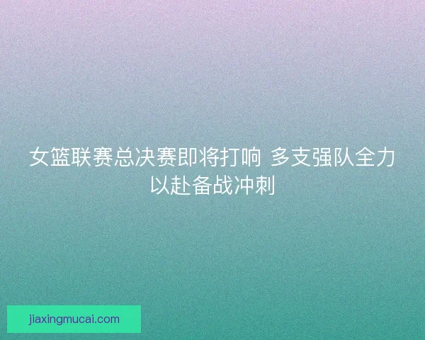 女篮联赛总决赛即将打响 多支强队全力以赴备战冲刺