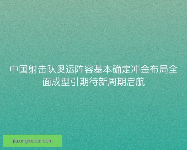 中国射击队奥运阵容基本确定冲金布局全面成型引期待新周期启航