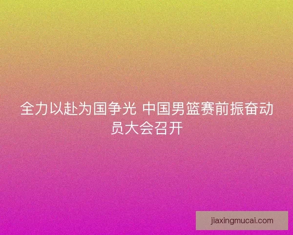 全力以赴为国争光 中国男篮赛前振奋动员大会召开