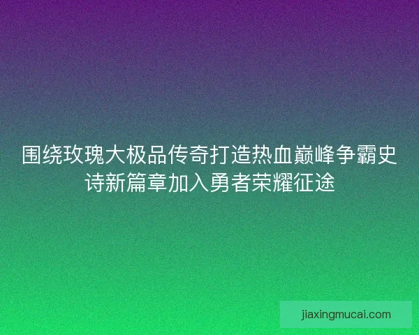 围绕玫瑰大极品传奇打造热血巅峰争霸史诗新篇章加入勇者荣耀征途